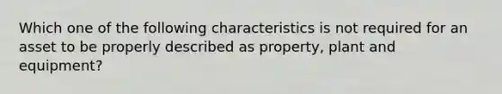 Which one of the following characteristics is not required for an asset to be properly described as property, plant and equipment?