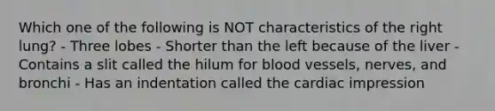 Which one of the following is NOT characteristics of the right lung? - Three lobes - Shorter than the left because of the liver - Contains a slit called the hilum for blood vessels, nerves, and bronchi - Has an indentation called the cardiac impression