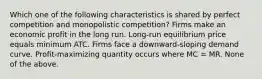 Which one of the following characteristics is shared by perfect competition and monopolistic competition? Firms make an economic profit in the long run. Long-run equilibrium price equals minimum ATC. Firms face a downward-sloping demand curve. Profit-maximizing quantity occurs where MC = MR. None of the above.