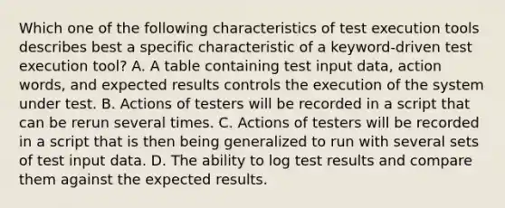 Which one of the following characteristics of test execution tools describes best a specific characteristic of a keyword-driven test execution tool? A. A table containing test input data, action words, and expected results controls the execution of the system under test. B. Actions of testers will be recorded in a script that can be rerun several times. C. Actions of testers will be recorded in a script that is then being generalized to run with several sets of test input data. D. The ability to log test results and compare them against the expected results.