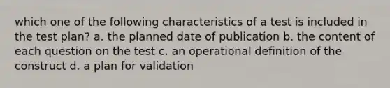 which one of the following characteristics of a test is included in the test plan? a. the planned date of publication b. the content of each question on the test c. an operational definition of the construct d. a plan for validation