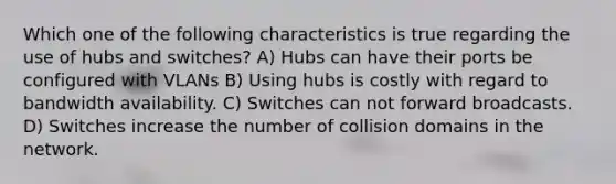 Which one of the following characteristics is true regarding the use of hubs and switches? A) Hubs can have their ports be configured with VLANs B) Using hubs is costly with regard to bandwidth availability. C) Switches can not forward broadcasts. D) Switches increase the number of collision domains in the network.