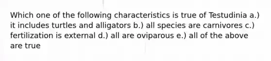 Which one of the following characteristics is true of Testudinia a.) it includes turtles and alligators b.) all species are carnivores c.) fertilization is external d.) all are oviparous e.) all of the above are true