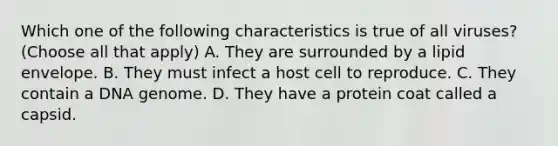 Which one of the following characteristics is true of all viruses? (Choose all that apply) A. They are surrounded by a lipid envelope. B. They must infect a host cell to reproduce. C. They contain a DNA genome. D. They have a protein coat called a capsid.