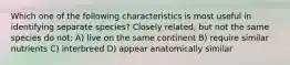 Which one of the following characteristics is most useful in identifying separate species? Closely related, but not the same species do not: A) live on the same continent B) require similar nutrients C) interbreed D) appear anatomically similar