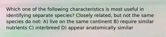 Which one of the following characteristics is most useful in identifying separate species? Closely related, but not the same species do not: A) live on the same continent B) require similar nutrients C) interbreed D) appear anatomically similar