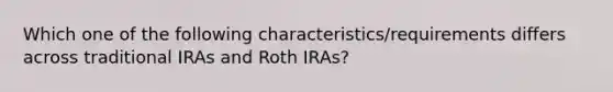 Which one of the following characteristics/requirements differs across traditional IRAs and Roth IRAs?