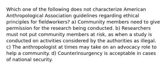 Which one of the following does not characterize American Anthropological Association guidelines regarding ethical principles for fieldworkers? a) Community members need to give permission for the research being conducted. b) Researchers must not put community members at risk, as when a study is conducted on activities considered by the authorities as illegal. c) The anthropologist at times may take on an advocacy role to help a community. d) Counterinsurgency is acceptable in cases of national security.