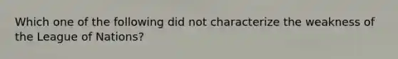 Which one of the following did not characterize the weakness of the League of Nations?