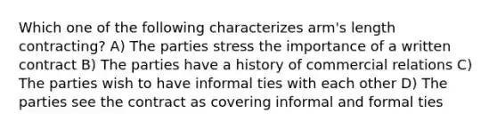 Which one of the following characterizes arm's length contracting? A) The parties stress the importance of a written contract B) The parties have a history of commercial relations C) The parties wish to have informal ties with each other D) The parties see the contract as covering informal and formal ties