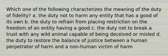 Which one of the following characterizes the meaning of the duty of fidelity? a. the duty not to harm any entity that has a good of its own b. the duty to refrain from placing restriction on the freedom of an entity having a good c. the duty not to break a trust with any wild animal capable of being deceived or misled d. the duty to restore the balance of justice between a human perpetrator of harm and a non-human victim of harm