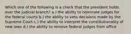 Which one of the following is a check that the president holds over the judicial branch? a.) the ability to nominate judges for the federal courts b.) the ability to veto decisions made by the Supreme Court c.) the ability to interpret the constitutionality of new laws d.) the ability to remove federal judges from office