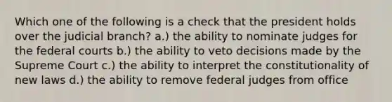 Which one of the following is a check that the president holds over the judicial branch? a.) the ability to nominate judges for the federal courts b.) the ability to veto decisions made by the Supreme Court c.) the ability to interpret the constitutionality of new laws d.) the ability to remove federal judges from office