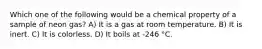 Which one of the following would be a chemical property of a sample of neon gas? A) It is a gas at room temperature. B) It is inert. C) It is colorless. D) It boils at -246 °C.