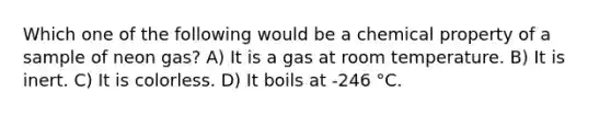 Which one of the following would be a chemical property of a sample of neon gas? A) It is a gas at room temperature. B) It is inert. C) It is colorless. D) It boils at -246 °C.