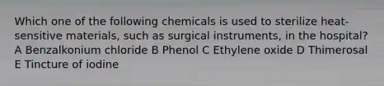 Which one of the following chemicals is used to sterilize heat-sensitive materials, such as surgical instruments, in the hospital? A Benzalkonium chloride B Phenol C Ethylene oxide D Thimerosal E Tincture of iodine