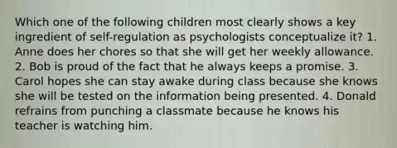 Which one of the following children most clearly shows a key ingredient of self-regulation as psychologists conceptualize it? 1. Anne does her chores so that she will get her weekly allowance. 2. Bob is proud of the fact that he always keeps a promise. 3. Carol hopes she can stay awake during class because she knows she will be tested on the information being presented. 4. Donald refrains from punching a classmate because he knows his teacher is watching him.