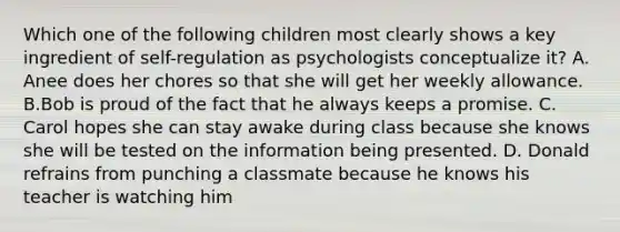 Which one of the following children most clearly shows a key ingredient of self-regulation as psychologists conceptualize it? A. Anee does her chores so that she will get her weekly allowance. B.Bob is proud of the fact that he always keeps a promise. C. Carol hopes she can stay awake during class because she knows she will be tested on the information being presented. D. Donald refrains from punching a classmate because he knows his teacher is watching him