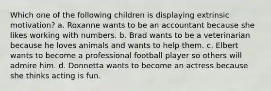 Which one of the following children is displaying extrinsic motivation? a. Roxanne wants to be an accountant because she likes working with numbers. b. Brad wants to be a veterinarian because he loves animals and wants to help them. c. Elbert wants to become a professional football player so others will admire him. d. Donnetta wants to become an actress because she thinks acting is fun.