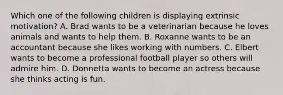 Which one of the following children is displaying extrinsic motivation? A. Brad wants to be a veterinarian because he loves animals and wants to help them. B. Roxanne wants to be an accountant because she likes working with numbers. C. Elbert wants to become a professional football player so others will admire him. D. Donnetta wants to become an actress because she thinks acting is fun.