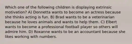 Which one of the following children is displaying extrinsic motivation? A) Donnetta wants to become an actress because she thinks acting is fun. B) Brad wants to be a veterinarian because he loves animals and wants to help them. C) Elbert wants to become a professional football player so others will admire him. D) Roxanne wants to be an accountant because she likes working with numbers.