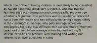 Which one of the following children is most likely to be classified as having a learning disability? A. Marcus, who has trouble learning abstract information and cannot easily adapt to new situations B. Justine, who performs well on academic tasks but has a poor self-image and has difficulty behaving appropriately in the classroom C. George, who gets average scores on intelligence tests but has difficulty with certain kinds of memory tasks and is well below average in reading and writing D. Melissa, who has no problem with reading and writing but refuses to answer questions in class