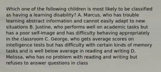 Which one of the following children is most likely to be classified as having a learning disability? A. Marcus, who has trouble learning abstract information and cannot easily adapt to new situations B. Justine, who performs well on academic tasks but has a poor self-image and has difficulty behaving appropriately in the classroom C. George, who gets average scores on intelligence tests but has difficulty with certain kinds of memory tasks and is well below average in reading and writing D. Melissa, who has no problem with reading and writing but refuses to answer questions in class