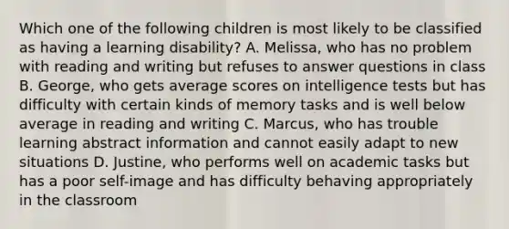 Which one of the following children is most likely to be classified as having a learning disability? A. Melissa, who has no problem with reading and writing but refuses to answer questions in class B. George, who gets average scores on intelligence tests but has difficulty with certain kinds of memory tasks and is well below average in reading and writing C. Marcus, who has trouble learning abstract information and cannot easily adapt to new situations D. Justine, who performs well on academic tasks but has a poor self-image and has difficulty behaving appropriately in the classroom