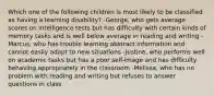 Which one of the following children is most likely to be classified as having a learning disability? -George, who gets average scores on intelligence tests but has difficulty with certain kinds of memory tasks and is well below average in reading and writing -Marcus, who has trouble learning abstract information and cannot easily adapt to new situations -Justine, who performs well on academic tasks but has a poor self-image and has difficulty behaving appropriately in the classroom -Melissa, who has no problem with reading and writing but refuses to answer questions in class