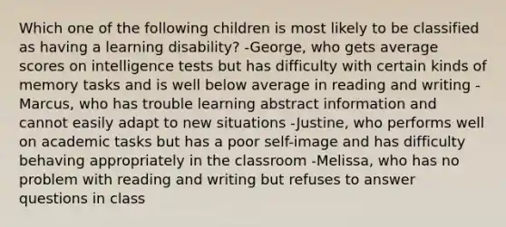 Which one of the following children is most likely to be classified as having a learning disability? -George, who gets average scores on intelligence tests but has difficulty with certain kinds of memory tasks and is well below average in reading and writing -Marcus, who has trouble learning abstract information and cannot easily adapt to new situations -Justine, who performs well on academic tasks but has a poor self-image and has difficulty behaving appropriately in the classroom -Melissa, who has no problem with reading and writing but refuses to answer questions in class