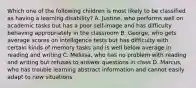 Which one of the following children is most likely to be classified as having a learning disability? A. Justine, who performs well on academic tasks but has a poor self-image and has difficulty behaving appropriately in the classroom B. George, who gets average scores on intelligence tests but has difficulty with certain kinds of memory tasks and is well below average in reading and writing C. Melissa, who has no problem with reading and writing but refuses to answer questions in class D. Marcus, who has trouble learning abstract information and cannot easily adapt to new situations