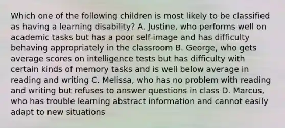 Which one of the following children is most likely to be classified as having a learning disability? A. Justine, who performs well on academic tasks but has a poor self-image and has difficulty behaving appropriately in the classroom B. George, who gets average scores on intelligence tests but has difficulty with certain kinds of memory tasks and is well below average in reading and writing C. Melissa, who has no problem with reading and writing but refuses to answer questions in class D. Marcus, who has trouble learning abstract information and cannot easily adapt to new situations