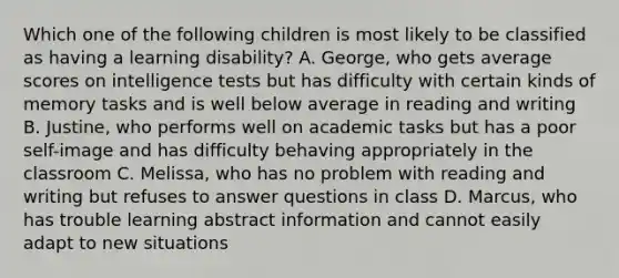 Which one of the following children is most likely to be classified as having a learning disability? A. George, who gets average scores on intelligence tests but has difficulty with certain kinds of memory tasks and is well below average in reading and writing B. Justine, who performs well on academic tasks but has a poor self-image and has difficulty behaving appropriately in the classroom C. Melissa, who has no problem with reading and writing but refuses to answer questions in class D. Marcus, who has trouble learning abstract information and cannot easily adapt to new situations