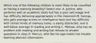 Which one of the following children is most likely to be classified as having a learning disability? Select one: A. Justine, who performs well on academic tasks but has a poor self-image and has difficulty behaving appropriately in the classroom B. George, who gets average scores on intelligence tests but has difficulty with certain kinds of memory tasks, is easily distracted, and is well below average in reading and writing C. Melissa, who has no problem with reading and writing but refuses to answer questions in class D. Marcus, who like his age-mates has trouble learning abstract information