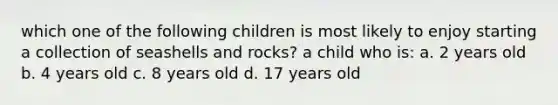 which one of the following children is most likely to enjoy starting a collection of seashells and rocks? a child who is: a. 2 years old b. 4 years old c. 8 years old d. 17 years old