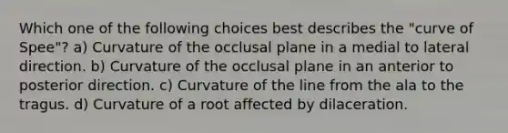 Which one of the following choices best describes the "curve of Spee"? a) Curvature of the occlusal plane in a medial to lateral direction. b) Curvature of the occlusal plane in an anterior to posterior direction. c) Curvature of the line from the ala to the tragus. d) Curvature of a root affected by dilaceration.