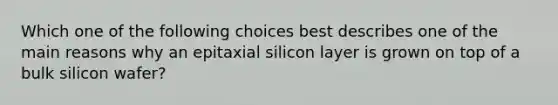 Which one of the following choices best describes one of the main reasons why an epitaxial silicon layer is grown on top of a bulk silicon wafer?