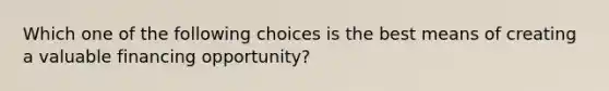 Which one of the following choices is the best means of creating a valuable financing opportunity?