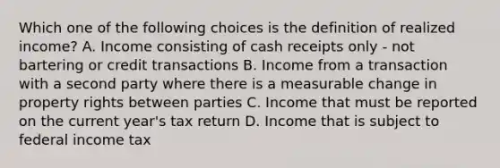 Which one of the following choices is the definition of realized income? A. Income consisting of cash receipts only - not bartering or credit transactions B. Income from a transaction with a second party where there is a measurable change in property rights between parties C. Income that must be reported on the current year's tax return D. Income that is subject to federal income tax