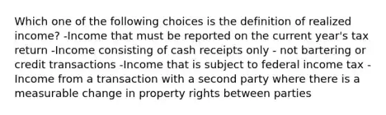 Which one of the following choices is the definition of realized income? -Income that must be reported on the current year's tax return -Income consisting of cash receipts only - not bartering or credit transactions -Income that is subject to federal income tax -Income from a transaction with a second party where there is a measurable change in property rights between parties