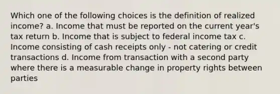 Which one of the following choices is the definition of realized income? a. Income that must be reported on the current year's tax return b. Income that is subject to federal income tax c. Income consisting of cash receipts only - not catering or credit transactions d. Income from transaction with a second party where there is a measurable change in property rights between parties