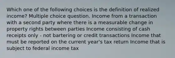 Which one of the following choices is the definition of realized income? Multiple choice question. Income from a transaction with a second party where there is a measurable change in property rights between parties Income consisting of cash receipts only - not bartering or credit transactions Income that must be reported on the current year's tax return Income that is subject to federal income tax