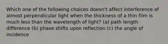 Which one of the following choices doesn't affect interference of almost perpendicular light when the thickness of a thin film is much less than the wavelength of light? (a) path length difference (b) phase shifts upon reflection (c) the angle of incidence