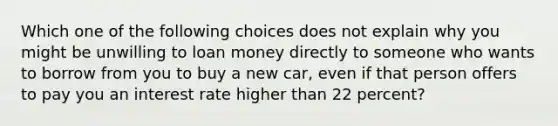 Which one of the following choices does not explain why you might be unwilling to loan money directly to someone who wants to borrow from you to buy a new​ car, even if that person offers to pay you an interest rate higher than 22 ​percent?