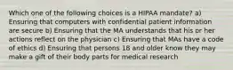 Which one of the following choices is a HIPAA mandate? a) Ensuring that computers with confidential patient information are secure b) Ensuring that the MA understands that his or her actions reflect on the physician c) Ensuring that MAs have a code of ethics d) Ensuring that persons 18 and older know they may make a gift of their body parts for medical research