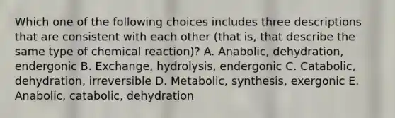 Which one of the following choices includes three descriptions that are consistent with each other (that is, that describe the same type of chemical reaction)? A. Anabolic, dehydration, endergonic B. Exchange, hydrolysis, endergonic C. Catabolic, dehydration, irreversible D. Metabolic, synthesis, exergonic E. Anabolic, catabolic, dehydration