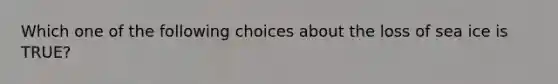 Which one of the following choices about the loss of sea ice is TRUE?