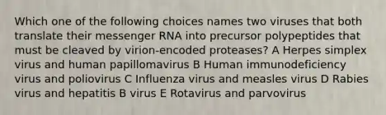 Which one of the following choices names two viruses that both translate their messenger RNA into precursor polypeptides that must be cleaved by virion-encoded proteases? A Herpes simplex virus and human papillomavirus B Human immunodeficiency virus and poliovirus C Influenza virus and measles virus D Rabies virus and hepatitis B virus E Rotavirus and parvovirus