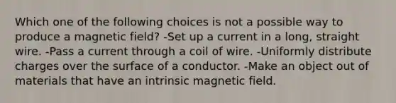 Which one of the following choices is not a possible way to produce a magnetic field? -Set up a current in a long, straight wire. -Pass a current through a coil of wire. -Uniformly distribute charges over the surface of a conductor. -Make an object out of materials that have an intrinsic magnetic field.