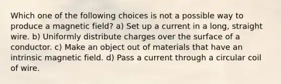 Which one of the following choices is not a possible way to produce a magnetic field? a) Set up a current in a long, straight wire. b) Uniformly distribute charges over the surface of a conductor. c) Make an object out of materials that have an intrinsic magnetic field. d) Pass a current through a circular coil of wire.